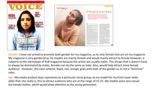 Gender- I have not aimed to promote both gender for my magazine, as its only female that are on my magazine.
My magazine is very gendered as my models are mainly female and would mainly attract to female However, it
subverts to the stereotype of RnB magazine because the artists are usually males. This shows that is doesn’t have
to always be dominated by males, females can do the same as male. Also, would help attract more female
audience. However, the color scheme; black, red, orange, goes with both of the gender as its not a “feminine”
color.
Age- My media product does represents to a particular social group, as my model for my front cover looks
older than she really is, this to attract audience who are at the range of 15-25. My models wore very casual
but trendy clothes, which would draw attention to the young generation.