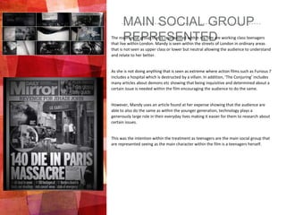 MAIN SOCIAL GROUP
REPRESENTEDThe main social group that is represented within my film are working class teenagers
that live within London. Mandy is seen within the streets of London in ordinary areas
that is not seen as upper class or lower but neutral allowing the audience to understand
and relate to her better.
As she is not doing anything that is seen as extreme where action films such as Furious 7
includes a hospital which is destructed by a villain. In addition, ‘The Conjuring’ includes
many articles about demons etc showing that being inquisitive and determined about a
certain issue is needed within the film encouraging the audience to do the same.
However, Mandy uses an article found at her expense showing that the audience are
able to also do the same as within the younger generation, technology plays a
generously large role in their everyday lives making it easier for them to research about
certain issues.
This was the intention within the treatment as teenagers are the main social group that
are represented seeing as the main character within the film is a teenagers herself.
 