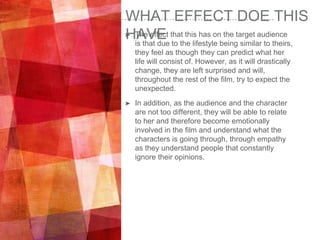 WHAT EFFECT DOE THIS
HAVE➤ The effect that this has on the target audience
is that due to the lifestyle being similar to theirs,
they feel as though they can predict what her
life will consist of. However, as it will drastically
change, they are left surprised and will,
throughout the rest of the film, try to expect the
unexpected.
➤ In addition, as the audience and the character
are not too different, they will be able to relate
to her and therefore become emotionally
involved in the film and understand what the
characters is going through, through empathy
as they understand people that constantly
ignore their opinions.
 