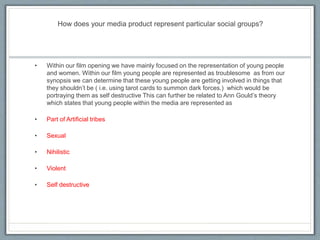 How does your media product represent particular social groups?
• Within our film opening we have mainly focused on the representation of young people
and women. Within our film young people are represented as troublesome as from our
synopsis we can determine that these young people are getting involved in things that
they shouldn’t be ( i.e. using tarot cards to summon dark forces.) which would be
portraying them as self destructive This can further be related to Ann Gould’s theory
which states that young people within the media are represented as
• Part of Artificial tribes
• Sexual
• Nihilistic
• Violent
• Self destructive
 