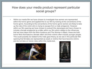 How does your media product represent particular
social groups?
• Within our media film we have chosen to investigate how women are represented
within the horror genre and applied this to our film by looking at the conventions of the
horror genre. According to the conventions of the horror genre women are likely to take
up the role of the victim who is trying to escape from a male antagonist. However
within our film opening we have chosen to subvert this stereotype and have chosen to
include a female antagonist as a killer within our film which relates to the influences
that we have taken from the films Insidious and The Woman in Black, these are both
horror films that feature a female villain and their victims often include younger people.
This could possibly be related to the male gaze theory as we see in this particular film
opening that females are represented as weak or victims that have become victims
and do not take on heroic roles within this media text.
 