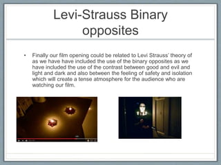 Levi-Strauss Binary
opposites
• Finally our film opening could be related to Levi Strauss’ theory of
as we have have included the use of the binary opposites as we
have included the use of the contrast between good and evil and
light and dark and also between the feeling of safety and isolation
which will create a tense atmosphere for the audience who are
watching our film.
 