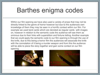 Barthes enigma codes
Within our film opening we have also used a variety of props that may not be
directly linked to the genre of horror however but due to the audiences own
knowledge of them they may be seen in a horrific context within our film. For
example we used tarot cards which are denoted as regular cards with images
on, however in relation to the semantic code the audience will see them as
ominous due to their links with superstition and fortune telling. Another example
that we could apply the semantic code to our film opening is through the use of
the knife, due to this being a horror film the audiences will associate the knife
with the connotation of it being a murder weapon and from this the audience
will be able to piece the story together and gain some context on our film
opening.
 