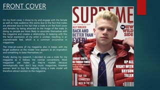 FRONT COVER
On my front cover, I chose to try and engage with the female
as well as male audience; this works due to the fact that males
are attracted due to the fact that a male is on the front cover
and females by being attracted to the image of the male. In
doing so people are more likely to associate themselves with
the magazine and creates a relationship. In keeping with this
the facial expression of my artist is unclear, resulting in an
unpredictable feel, which is a common occurrence in
magazines.
The mise-en-scene of my magazine also in keeps with my
target audience as the model now appears as an inspiration
and something to base themselves on.
Finally during my research, I decided to use a male for my
magazine as it follows the normal conventions. Most
magazines use males as they’re models because
stereotypically men don’t buy music magazines, however
women tend to buy the majority. Using a male model will
therefore attract women to the magazine.
 