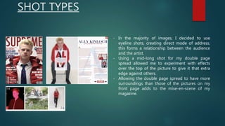 SHOT TYPES
- In the majority of images, I decided to use
eyeline shots, creating direct mode of address,
this forms a relationship between the audience
and the artist.
- Using a mid-long shot for my double page
spread allowed me to experiment with effects
over the top of the picture to give it that extra
edge against others.
- Allowing the double page spread to have more
surroundings than those of the pictures on my
front page adds to the mise-en-scene of my
magazine.
 