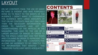 LAYOUT
ON MY CONTENTS PAGE, THE USE OF MANY
PICTURES IS EVIDENT AND WAS PURPOSELY
DONE SO TO REACT TO THE WANTS OF THE
AUDIENCE. I DIDN’T WANT TO OVERWHELM
THE AUDIENCE WITH LARGE AMOUNTS OF
TEXT ON MY CONTENTS PAGE BUT ONLY GIVE
THEM THE NECESSARY INFORMATION IN
ORDER TO NAVIGATE AND GET AN
UNDERSTANDING OF THE ARTICLES IN THE
MAGAZINE. THIS LEAD TO THE USE OF A
LARGER AMOUNT OF IMAGES IN ORDER TO
FILL THE SPACE. I USED NEAT AND TIDY ROWS
AND COLUMNS IN ORDER TO REPRESENT THE
INFORMATION FOR THE CONTENTS-THIS
ALLOWS MY AUDIENCE TO GO DIRECTLY TO
THE INFORMATION THEY WANTED – THIS
THEREFORE FULFILS ANY NEEDS ADEQUATELY.
 