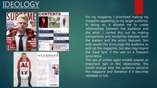 IDEOLOGY
For my magazine, I prioritised making my
magazine appealing to my target audience.
In doing so, it allowed me to create
relationships between the audience and
the artist; I carried this out by making
comparisons and similarities between both
the readers and the artists featured. Not
only would this encourage the audience to
pick up the magazine, but also may inspire
the ‘loyal fans’ if this was on a frequent
occurrence.
The use of similar aged models played an
important part in this relationship, this
would change how the audience perceive
the magazine and therefore if it becomes
relatable or not.
 