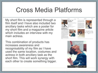 Cross Media Platforms
My short film is represented through a
film itself and I have also included two
ancillary tasks which are a poster for
my short film and a magazine article
which includes an interview with my
main actress.
This combination of products has
increases awareness and
recognisability of my film as I have
used the same location, costumes and
actress in both ancillary task as the
short film. This will work synergy with
each other to create something bigger.
 