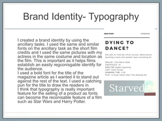 Brand Identity- Typography
I created a brand identity by using the
ancillary tasks. I used the same and similar
fonts on the ancillary task as the short film
credits and I used the same pictures with my
actress in the same costume and location as
the film. This is important as it helps films
establish an easily regconisgable identify for
the audience.
I used a bold font for the title of the
magazine article as I wanted it to stand out
against the rest of the text. I used a catching
pun for the title to draw the readers in.
I think that typography is really important
feature for the selling of a product as fonts
can become the reconisable feature of a film
such as Star Wars and Harry Potter.
 