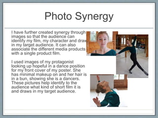 Photo Synergy
I have further created synergy through
images so that the audience can
identify my film, my character and draw
in my target audience. It can also
associate the different media products
with a single product film.
I used images of my protagonist
looking up hopeful in a dance position
for my front cover of my poster. She
has minimal makeup on and her hair is
in a bun, showing she is a dancers.
These pictures help identify to the
audience what kind of short film it is
and draws in my target audience.
 
