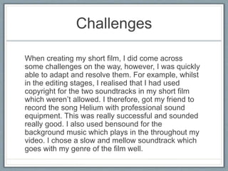 Challenges
When creating my short film, I did come across
some challenges on the way, however, I was quickly
able to adapt and resolve them. For example, whilst
in the editing stages, I realised that I had used
copyright for the two soundtracks in my short film
which weren’t allowed. I therefore, got my friend to
record the song Helium with professional sound
equipment. This was really successful and sounded
really good. I also used bensound for the
background music which plays in the throughout my
video. I chose a slow and mellow soundtrack which
goes with my genre of the film well.
 