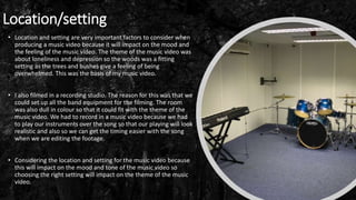 Location/setting
• Location and setting are very important factors to consider when
producing a music video because it will impact on the mood and
the feeling of the music video. The theme of the music video was
about loneliness and depression so the woods was a fitting
setting as the trees and bushes give a feeling of being
overwhelmed. This was the basis of my music video.
• I also filmed in a recording studio. The reason for this was that we
could set up all the band equipment for the filming. The room
was also dull in colour so that it could fit with the theme of the
music video. We had to record in a music video because we had
to play our instruments over the song so that our playing will look
realistic and also so we can get the timing easier with the song
when we are editing the footage.
• Considering the location and setting for the music video because
this will impact on the mood and tone of the music video so
choosing the right setting will impact on the theme of the music
video.
 