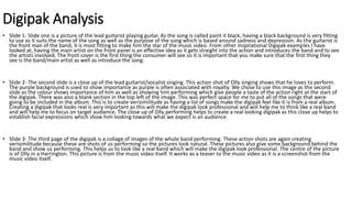 Digipak Analysis
• Slide 1- Slide one is a picture of the lead guitarist playing guitar. As the song is called paint it black, having a black background is very fitting
to use as it suits the name of the song as well as the purpose of the song which is based around sadness and depression. As the guitarist is
the front man of the band, it is most fitting to make him the star of the music video. From other inspirational Digipak examples I have
looked at, having the main artist on the front panel is an effective idea as it gets straight into the action and introduces the band and to see
the artists involved. The front cover is the first thing the consumer will see so it is important that you make sure that the first thing they
see is the band/main artist as well as introduce the song.
• Slide 2- The second slide is a close up of the lead guitarist/vocalist singing. This action shot of Olly singing shows that he loves to perform.
The purple background is used to show importance as purple is often associated with royalty. We chose to use this image as the second
slide as the colour shows importance of him as well as showing him performing which give people a taste of the action right at the start of
the digipak. There was also a blank section in the top left of the image. This was perfect space for me to put all of the songs that were
going to be included in the album. This is to create verisimilitude as having a list of songs make the digipak feel like it is from a real album.
Creating a digipak that looks real is very important as this will make the digipak look professional and will help me to think like a real band
and will help me to focus on target audience. The close up of Olly performing helps to create a real looking digipak as this close up helps to
establish facial expressions which show him looking towards what we expect is an audience.
• Slide 3- The third page of the digipak is a collage of images of the whole band performing. These action shots are again creating
verisimilitude because these are shots of us performing so the pictures look natural. These pictures also give some background behind the
band and show us performing. This helps us to look like a real band which will make the digipak look professional. The centre of the picture
is of Olly in a Harrington. This picture is from the music video itself. It works as a teaser to the music video as it is a screenshot from the
music video itself.
 