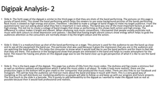 Digipak Analysis- 2
• Slide 4- The forth page of the digipak is similar to the third page in that they are shots of the band performing. The pictures on this page is
purely of band shots. This shows the band performing which helps the viewers to see some background pictures of the bands performing.
Rock music is viewed as high energy and action. Therefore. I decided to make a collage of band images to meet my target audience. From the
questionnaire I put out asking about what they feel is important in rock videos. The band was one of the most important factors as well as
high energy. This led me to create a collage of band images that show us performing as this shows both action and high energy. The
difference in colour makes it bright and vibrant. When analysing rock music conventions. I discovered that people usually associate rock
music with dark colours to show depression and sadness. I decided that having bright vibrant colours show energy which helps to grab the
audiences attention as the consumers are normally drawn in by the bright colours and the action.
• Slide 5- Slide 5 is a medium/close up shot of the band performing on a stage. This picture is used for the audience to see the band up close
and to see all the equipment the band use. This particular shot was used because it gives the impression that you are in the audience and
are watching the band perform. This helps the consumer to know what it would look like to see the band perform and for them to feel like
that they are there. The audience in the background show that people are interested in the band and helps to create atmosphere for the
band. The reason for having one photo on this digipak page was to see the band close up to get perspective of what it is like to see the band
up close.
• Slide 6- This is the back page of the digipak. This page has a photo of Olly from the music video. The dullness and fog create a ominous feel
as well as reinforce sadness and depression which is what the music video is all about. To make it look more realistic, there are the
production logos in the bottom left to give credit to the 'companies' that produced the music video. There are also links to our Facebook and
Instagram. This will be how the audience can find out more about the band and keep in touch with them. This is a very good way of
marketing as this will distribute our marketing platforms so people will able to follow us and keep up with our progress and future projects.
The final touch to the slide is a barcode. This is purely to add believability to the digipak as I wanted to make the digipak look as real as
possible because then it would look professional and realistic.
 
