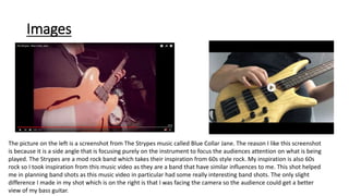 Images
The picture on the left is a screenshot from The Strypes music called Blue Collar Jane. The reason I like this screenshot
is because it is a side angle that is focusing purely on the instrument to focus the audiences attention on what is being
played. The Strypes are a mod rock band which takes their inspiration from 60s style rock. My inspiration is also 60s
rock so I took inspiration from this music video as they are a band that have similar influences to me. This shot helped
me in planning band shots as this music video in particular had some really interesting band shots. The only slight
difference I made in my shot which is on the right is that I was facing the camera so the audience could get a better
view of my bass guitar.
 