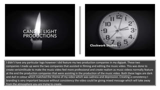 I didn’t have any particular logo however I did feature my two production companies in my digipak. These two
companies I made up were the two companies that assisted in filming and editing the music video. This was done to
create verisimilitude to make the music video feel more professional and create realism as music videos normally feature
at the end the production companies that were assisting in the production of the music video. Both these logos are dark
and dull in colour which matched the theme of my video which was sadness and depression. Creating a consistency I
branding is very important because without consistency the video could be giving mixed message which will take away
from the atmosphere you are trying to create.
 