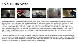 Colours- The video
Above are a handful of images taken from my music video. These images show a mix between dull and bland through to
brighter colours such as blue and red. The purpose for having dull colours are that they reinforce the theme of my music
video. As my music video is based around sadness and depression, having dull colours reinforces this theme so the
audience can detect that the video is sad and dull. Not only is the shots important for setting the mood but they are also
important to aid my branding. The video has been branded as a video all about sadness and depression so it is important
that my music video follows the same conventions as my branding otherwise the music video wont have its intended
theme of sadness and depression.
The use of blues and reds in my video are used to show hope. The song has the theme of sadness and depression however
elements of hope are shown through the use of colour. The bright colours are used to change the mood of the song before
reverting back to the verses and having dull colours again. The change in colours help to make the change of mood easier
to identify and to eliminate any chance in confusion in the narrative plot.
 
