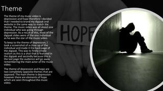 Theme
The theme of my music video is
depression and hope therefore I decided
that I needed to brand my digipak and
website in the same way to match the
theme. The music video was all about one
individual who was going through
depression. As a result of this, most of the
digipak slides were of the one individual
as he was the star of the music video.
To keep to the theme of depression, I
took a screenshot of a close up of the
individual and made it the back page of
the digipak. This was to firstly create
realism as this is a shot that is featured in
the digipak and secondly because this is
the last page the audience will go away
remembering the main actor of the music
video.
The theme of depression and hope are
two completely opposite themes that are
opposed. The main theme is depression
however there are elements of hope
which are seen throughout the music
video.
 