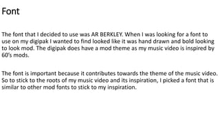 Font
The font that I decided to use was AR BERKLEY. When I was looking for a font to
use on my digipak I wanted to find looked like it was hand drawn and bold looking
to look mod. The digipak does have a mod theme as my music video is inspired by
60’s mods.
The font is important because it contributes towards the theme of the music video.
So to stick to the roots of my music video and its inspiration, I picked a font that is
similar to other mod fonts to stick to my inspiration.
 