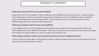 FEEDBACK SUMMARY
• What do you agree with from your peer feedback?
• I agree with most of my feedback, I think I could have chose different way to show the text- it does look like a
lot of information in a few of the articles, this was mentioned quite a lot in my feedback. This is something
which I will thinking about when doing my FMP- I like the fact that one of my peers commented on the
different page colours as I wanted to do it purposely.
• What do you disagree with from your peer feedback?
• I only disagree with one of the feedback comments which was saying how the musical theatre article was
confusing because of the different orientation. I did this so it would mix up the format- it was almost as though
the musicals are pretty modern so I chose a modern way of laying it out.
• What changes would you make to your product based upon your peer feedback and why?
• I think if I did this project again I would add line dividers, different articles and more facts for everyone jnot just
women but for male supporters as well.
 