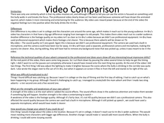 Video ComparisonSimilarities
There was only one similarity which is that my video involves art, and although it’s hard to tell you can see the victim is focused on something until
the bully walks in and breaks the focus. The professional video clearly shows art has been used because someone will have drawn the animated
squirrel, which makes it more interesting and entertaining for the audience. My video uses reward power because at the end of the video the
negative feelings turn into positive when the bully drinks the Irn-Bru.
Differences
One difference is my video is set in college and the characters are around the same age, which makes it reach out to the young audience. Irn-Bru’s
video has characters in that have a big age difference ranging from teenagers to old people. This makes there video reach out to a wider audience.
Another difference is the footage quality on my video isn’t as clear as Irn-Bru's video because we didn’t use professional equipment. Irn-Bru have
used professional equipment which makes there footage a lot clearer. This is because there adverts will be shown on TV.
My video – The sound quality isn’t very good. Again this is because we didn’t use professional equipment. The camera we used had a built in
microphone, and the camera could have been too far away. Irn-Bru will have used a separate, professional camera and microphone, making the
sound a lot clearer. Also, during editing, they will have had to remove any background noise that was picked up, unless it was meant to be in the
video.
Reference the technical qualities of your advert compared to the professional one (does yours show off any interesting/visual impressive skills)?
At the mid-point of the video, there were some long pauses. So I cut them down by pausing the video several times to help me get the timing
right. I didn’t want to cut the pauses out completely otherwise it would have moved onto the next thing too quickly. At the end of the video I did
two things. The first thing I did was adjust the lighting to make it brighter because the scene where the bully is drinking in the corridor was quite
dark. I also wrote the slogan next to the can of Irn-Bru, but when it appears on screen it flies in from the left and stands to he right of the can.
What was difficult/complicated to do?
Things I found difficult was catching up. Because I wasn’t in college on the day of filming and the first day of editing, I had to catch up on what’s
been happening in my group. Although I found it challenging to catch up, I managed to create/edit the main advert and then I made two sting
adverts – a ten second one and a five second one.
What are the strengths and weaknesses of your own advert?
A strength of the video is at the start where I added the sound effects. The sound effects draw in the audiences attention and makes them wonder
if something big will happen. Another strength is the video is entertaining to watch –
A weakness of the video is the footage quality. Although it’s fairly clear, it’s not HD quality because we didn’t use a professional camera. This also
affected the sound quality because the camera we used had a built-in microphone. Although it still picked up speech , we could have used a
separate microphone, which would have made it clearer.
How would you change your advert if you could do so?
One thing I would change about the video is the location. Because it’s set in college, it doesn’t reach out to Irn-Bru’s wider audience. This would
mean needing more characters with bigger age differences. Another change I would make is I would add more sound effects. When the bully is
drinking, I could add some slurping sounds
 