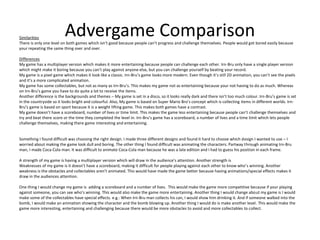 Advergame ComparisonSimilarities
There is only one level on both games which isn’t good because people can’t progress and challenge themselves. People would get bored easily because
your repeating the same thing over and over.
Differences
My game has a multiplayer version which makes it more entertaining because people can challenge each other. Irn-Bru only have a single player version
which might make it boring because you can’t play against anyone else, but you can challenge yourself by beating your record.
My game is a pixel game which makes it look like a classic. Irn-Bru’s game looks more modern. Even though it’s still 2D animation, you can’t see the pixels
and it’s a more complicated animation.
My game has some collectables, but not as many as Irn-Bru’s. This makes my game not as entertaining because your not having to do as much. Whereas
on Irn-Bru’s game you have to do quite a lot to receive the items.
Another difference is the backgrounds and themes – My game is set in a disco, so it looks really dark and there isn’t too much colour. Irn-Bru’s game is set
in the countryside so it looks bright and colourful. Also, My game is based on Super Mario Bro’s concept which is collecting items in different worlds. Irn-
Bru’s game is based on sport because it is a weight lifting game. This makes both games have a contrast.
My game doesn’t have a scoreboard, number of lives or time limit. This makes the game less entertaining because people can’t challenge themselves and
try and beat there score or the time they completed the level in. Irn-Bru’s game has a scoreboard, a number of lives and a time limit which lets people
challenge themselves, making there game interesting and entertaining.
Something I found difficult was choosing the right design. I made three different designs and found it hard to choose which design I wanted to use – I
worried about making the game look dull and boring. The other thing I found difficult was animating the characters. Partway through animating Irn-Bru
man, I made Coca-Cola man. It was difficult to animate Coca-Cola man because he was a late edition and I had to guess his position in each frame.
A strength of my game is having a multiplayer version which will draw in the audience’s attention. Another strength is
Weaknesses of my game is it doesn’t have a scoreboard, making it difficult for people playing against each other to know who’s winning. Another
weakness is the obstacles and collectables aren’t animated. This would have made the game better because having animations/special effects makes it
draw in the audiences attention.
One thing I would change my game is adding a scoreboard and a number of lives. This would make the game more competitive because if your playing
against someone, you can see who’s winning. This would also make the game more entertaining. Another thing I would change about my game is I would
make some of the collectables have special effects. e.g.: When Irn-Bru man collects his can, I would show him drinking it. And if someone walked into the
bomb, I would make an animation showing the character and the bomb blowing up. Another thing I would do is make another level. This would make the
game more interesting, entertaining and challenging because there would be more obstacles to avoid and more collectables to collect.
 