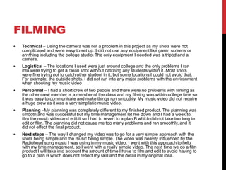 FILMING
• Technical – Using the camera was not a problem in this project as my shots were not
complicated and were easy to set up. I did not use any equipment like green screens or
anything including the college studio. The only equipment I needed was a tripod and a
camera.
• Logistical – The locations I used were just around college and the only problems I ran
into were trying to get a clean shot without catching any students within it. Most shots
were fine trying not to catch other student in it, but some locations I could not avoid that.
For example, the outside shots. I did not run into any major problems with the environment
when shooting my music video
• Personnel – I had a short crew of two people and there were no problems with filming as
the other crew member is a member of the class and my filming was within college time so
it was easy to communicate and make things run smoothly. My music video did not require
a huge crew as it was a very simplistic music video.
• Planning –My planning was completely different to my finished product. The planning was
smooth and was successful but my time management let me down and I had a week to
film the music video and edit it so I had to revert to a plan B which did not take too long to
edit or film. The planning did not cause me too many problems and ran smoothly, and it
did not effect the final product.
• Next steps – The way I changed my video was to go for a very simple approach with the
shots being simple and the music being simple. The video was heavily influenced by the
Radiohead song music I was using in my music video. I went with this approach to help
with my time management, so I went with a really simple video. The next time we do a film
product I will take into account the amount of time I have to film and edit to avoid having to
go to a plan B which does not reflect my skill and the detail in my original idea.
 