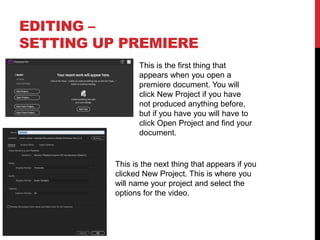 EDITING –
SETTING UP PREMIERE
This is the first thing that
appears when you open a
premiere document. You will
click New Project if you have
not produced anything before,
but if you have you will have to
click Open Project and find your
document.
This is the next thing that appears if you
clicked New Project. This is where you
will name your project and select the
options for the video.
 