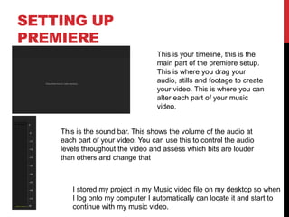 SETTING UP
PREMIERE
This is your timeline, this is the
main part of the premiere setup.
This is where you drag your
audio, stills and footage to create
your video. This is where you can
alter each part of your music
video.
This is the sound bar. This shows the volume of the audio at
each part of your video. You can use this to control the audio
levels throughout the video and assess which bits are louder
than others and change that
I stored my project in my Music video file on my desktop so when
I log onto my computer I automatically can locate it and start to
continue with my music video.
 