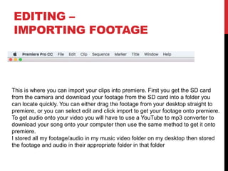 EDITING –
IMPORTING FOOTAGE
This is where you can import your clips into premiere. First you get the SD card
from the camera and download your footage from the SD card into a folder you
can locate quickly. You can either drag the footage from your desktop straight to
premiere, or you can select edit and click import to get your footage onto premiere.
To get audio onto your video you will have to use a YouTube to mp3 converter to
download your song onto your computer then use the same method to get it onto
premiere.
I stored all my footage/audio in my music video folder on my desktop then stored
the footage and audio in their appropriate folder in that folder
 