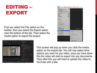 EDITING –
EXPORT
First you select the File option on the
toolbar, then you select the Export option
near the bottom of the tab. Then select the
media option to export the project
This screen will pop up when you click the media
option on the export tab. You will now select what
options you want for you video, once you have done
this the video will start to export into you documents.
Then after this you will need to upload the video to
YouTube with a title.
 
