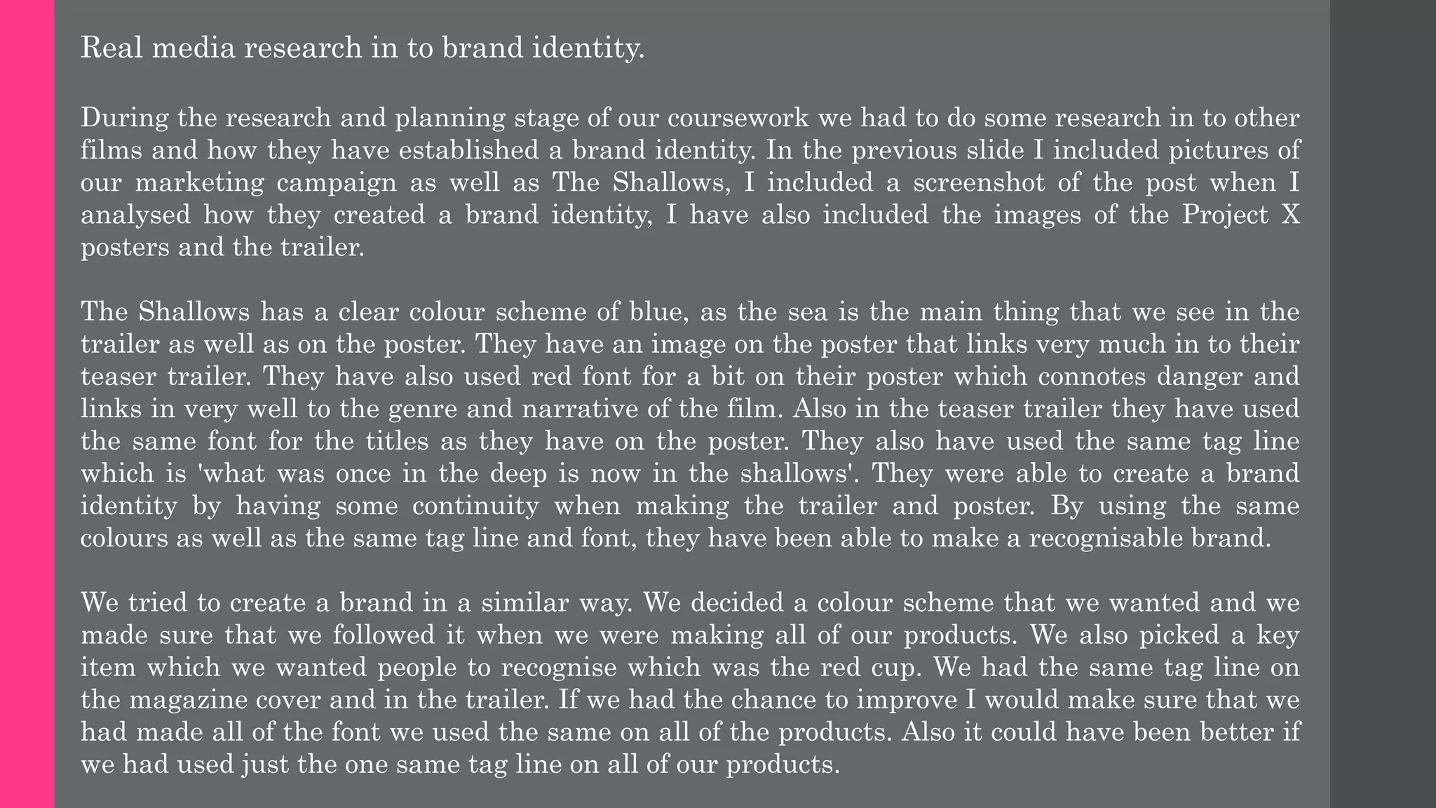 Real media research in to brand identity.
During the research and planning stage of our coursework we had to do some research in to other
films and how they have established a brand identity. In the previous slide I included pictures of
our marketing campaign as well as The Shallows, I included a screenshot of the post when I
analysed how they created a brand identity, I have also included the images of the Project X
posters and the trailer.
The Shallows has a clear colour scheme of blue, as the sea is the main thing that we see in the
trailer as well as on the poster. They have an image on the poster that links very much in to their
teaser trailer. They have also used red font for a bit on their poster which connotes danger and
links in very well to the genre and narrative of the film. Also in the teaser trailer they have used
the same font for the titles as they have on the poster. They also have used the same tag line
which is 'what was once in the deep is now in the shallows'. They were able to create a brand
identity by having some continuity when making the trailer and poster. By using the same
colours as well as the same tag line and font, they have been able to make a recognisable brand.
We tried to create a brand in a similar way. We decided a colour scheme that we wanted and we
made sure that we followed it when we were making all of our products. We also picked a key
item which we wanted people to recognise which was the red cup. We had the same tag line on
the magazine cover and in the trailer. If we had the chance to improve I would make sure that we
had made all of the font we used the same on all of the products. Also it could have been better if
we had used just the one same tag line on all of our products.
 