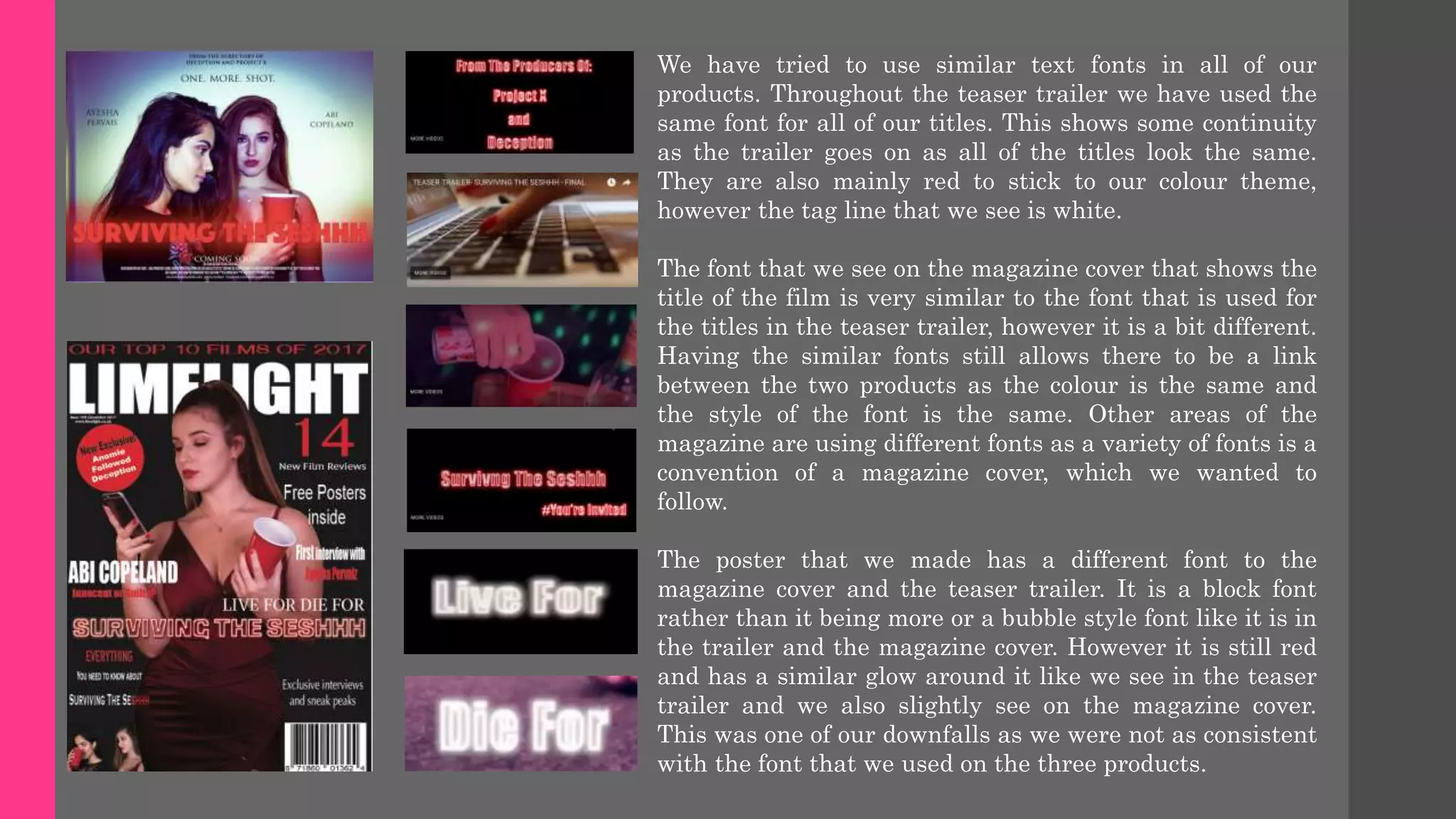 We have tried to use similar text fonts in all of our
products. Throughout the teaser trailer we have used the
same font for all of our titles. This shows some continuity
as the trailer goes on as all of the titles look the same.
They are also mainly red to stick to our colour theme,
however the tag line that we see is white.
The font that we see on the magazine cover that shows the
title of the film is very similar to the font that is used for
the titles in the teaser trailer, however it is a bit different.
Having the similar fonts still allows there to be a link
between the two products as the colour is the same and
the style of the font is the same. Other areas of the
magazine are using different fonts as a variety of fonts is a
convention of a magazine cover, which we wanted to
follow.
The poster that we made has a different font to the
magazine cover and the teaser trailer. It is a block font
rather than it being more or a bubble style font like it is in
the trailer and the magazine cover. However it is still red
and has a similar glow around it like we see in the teaser
trailer and we also slightly see on the magazine cover.
This was one of our downfalls as we were not as consistent
with the font that we used on the three products.
 