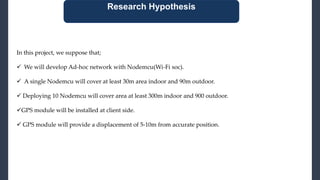Research Hypothesis
In this project, we suppose that;
 We will develop Ad-hoc network with Nodemcu(Wi-Fi soc).
 A single Nodemcu will cover at least 30m area indoor and 90m outdoor.
 Deploying 10 Nodemcu will cover area at least 300m indoor and 900 outdoor.
GPS module will be installed at client side.
 GPS module will provide a displacement of 5-10m from accurate position.
 
