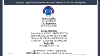 Supervised by:
Dr. Ajmal Khan
Co. Supervisor:
Dr. Farman Ullah
Group Members:
Adnan Munir (CUI/FA15-BCE-013/ATK)
Shahen Shah (CUI/FA15-BCE-012/ATK)
Shahbaz Ali (CUI/FA15-BCE-026/ATK)
Saad khan (CUI/FA15-BCE-002/ATK)
Project ID:
FYP/ATK-CE/FA15-05
Department of Electrical Engineering,
COMSATS University Islamabad, Attock Campus
3/27/2023
FYP Proposal Presentation
2
Design and Implementation of Wireless Ad hoc Network for Disaster Management
 