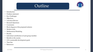 • Introduction
• Problem statement
• Key Challenges
• Objectives
• Literature Review
• Research Questions
• Constraints
• Block diagram of the proposed solution
• Modern tools
• Mathematical Modeling
• Results
• Individual contribution of each group member
• Benefits to the society
• UN’s sustainable development goals
• Time line
• References
_______________________________
_______________________________
3/27/2023 FYP Proposal Presentation 3
Outline
 
