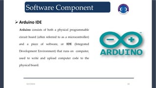 3/27/2023 34
3/27/2023 34
_______________________________
Software Component
 Arduino IDE
Arduino consists of both a physical programmable
circuit board (often referred to as a microcontroller)
and a piece of software, or IDE (Integrated
Development Environment) that runs on computer,
used to write and upload computer code to the
physical board.
 