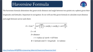 3/27/2023 36
3/27/2023 36
The haversine formula determines the great-circle distance and angle between two points on a sphere given their
longitudes and latitudes. Important in navigation. So we will use this given formula to calculate exact distance
and angle between server and client.
𝜃 = 2 sin−1
𝑠𝑖𝑛2
∆∅
2
+ cos ∅1 ∗ cos ∅2 ∗ 𝑠𝑖𝑛2(
∆𝛿
2
)
𝑆 = 𝑟𝜃
S= distance
𝑟 = 𝑟𝑎𝑑𝑖𝑢𝑠 𝑜𝑓 𝑒𝑎𝑟𝑡ℎ = 6371𝑘𝑚
∅ = 𝑙𝑎𝑡𝑖𝑡𝑢𝑑𝑒 𝑎𝑛𝑑 𝛿 = 𝑙𝑜𝑛𝑔𝑖𝑡𝑢𝑑𝑒 𝑖𝑛 𝑟𝑎𝑑𝑖𝑎𝑛𝑠
http://mathyourlife.github.io/spouting-jibberish/Haversine/Haversine.html
Haversine Formula
 