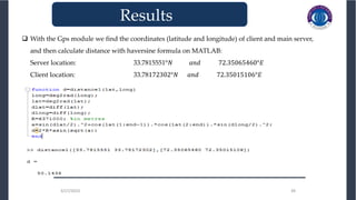 3/27/2023 39
 With the Gps module we find the coordinates (latitude and longitude) of client and main server,
and then calculate distance with haversine formula on MATLAB:
Server location: 33.7815551°𝑁 𝑎𝑛𝑑 72.35065460°𝐸
Client location: 33.78172302°𝑁 𝑎𝑛𝑑 72.35015106°𝐸
3/27/2023 39
_______________________________
Results
 