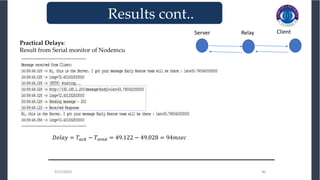 3/27/2023 40
3/27/2023 40
_______________________________
Results cont..
Practical Delays:
Result from Serial monitor of Nodemcu
𝐷𝑒𝑙𝑎𝑦 = 𝑇𝑎𝑐𝑘 − 𝑇𝑠𝑒𝑛𝑑 = 49.122 − 49.028 = 94𝑚𝑠𝑒𝑐
Client
Server Relay
 