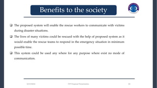 3/27/2023 FYP Proposal Presentation 43
3/27/2023 FYP Proposal Presentation 43
_______________________________
_______________________________
Benefits to the society
 The proposed system will enable the rescue workers to communicate with victims
during disaster situations.
 The lives of many victims could be rescued with the help of proposed system as it
would enable the rescue teams to respond in the emergency situation in minimum
possible time.
 This system could be used any where for any purpose where exist no mode of
communication.
 