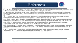 3/27/2023 FYP Proposal Presentation 46
[1] Z. C. P. L. Junbo Wang, Song Guo and J. Wu, Optimization of deployable-base stations with guaranteed qoe in
disaster scenarios," IEE Proceedings. Nanobiotechnology, vol. 13(9), pp. 1{16, 2016}.
[2] H. Li, Lin Shan, T. Matsuda and R. Miura, "Design and deployment of infrastructure-independent D2D networks
without centralized coordination," International Symposium on Wireless Communication Systems (ISWCS), Brussels, 2015,
pp. 376-380.
3] J. Q. Bao and W. C. Lee, “Rapid Deployment of Wireless Ad Hoc Backbone Networks for Public Safety Incident
management,” Proc. Global Communications Conference (GLOBECOM), Nov. 2007, pp. 1217–21.
[4] A. Wolff, S. Subik, and C. Wietfeld, “Performance Analysis of Highly Available Ad Hoc Surveillance Networks Based
on Dropped Units,” Proc. IEEE Conf. Technologies for Homeland Security, Waltham, MA, USA, May 2008, pp. 123–28.
[5] H. Liu et al., “An Automatic, Robust, and Effi cient Multi-User Breadcrumb System for Emergency Response
Applications,” IEEE Trans. Mobile Computing, vol. 13, no. 4, April 2014, pp. 723–36.
[6] N. Pezeshkian, H. G. Nguyen, and A. Burmeister, “Unmanned Ground Vehicle Radio Relay Deployment System for
Non-Line-of-Sight Operations,” Proc. 13th IASTED Int’l. Conf. Robotics and Applications, Würzburg, Germany, 2007, pp.
501–06.
[7] C. Q. Nguyen et al., “Using Mobile Robots to Establish Mobile Wireless Mesh Networks and Increase Network
Throughput,” Int’l. J. Distributed Sensor Networks (IJDSN), vol. 2012, 2012, pp. 1–13.
3/27/2023 FYP Proposal Presentation 46
_______________________________
_______________________________
References
 