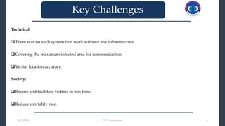 Technical:
There was no such system that work without any infrastructure.
Covering the maximum infected area for communication.
Victim location accuracy.
Society:
Rescue and facilitate victims in less time.
Reduce mortality rate.
3/27/2023 FYP Presentation 6
_______________________________
_______________________________
Key Challenges
 