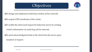 3/27/2023 FYP Proposal Presentation 7
To design and implement multi-hop wireless ad hoc network.
To acquire GPS coordinates of the victim.
To enable the client send request for help from server by sending
victim’s information via multi-hop ad hoc network.
To send acknowledgment back to the client from the server upon
reception of request.
3/27/2023 FYP Proposal Presentation 7
_______________________________
_______________________________
Objectives
 