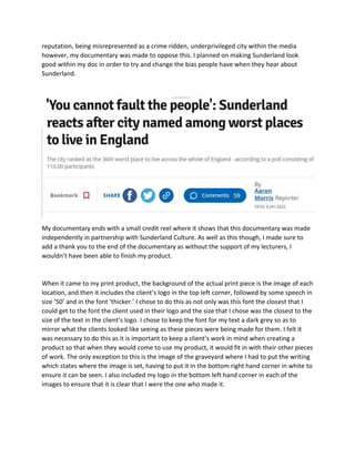 reputation, being misrepresented as a crime ridden, underprivileged city within the media
however, my documentary was made to oppose this. I planned on making Sunderland look
good within my doc in order to try and change the bias people have when they hear about
Sunderland.
My documentary ends with a small credit reel where it shows that this documentary was made
independently in partnership with Sunderland Culture. As well as this though, I made sure to
add a thank you to the end of the documentary as without the support of my lecturers, I
wouldn’t have been able to finish my product.
When it came to my print product, the background of the actual print piece is the image of each
location, and then it includes the client’s logo in the top left corner, followed by some speech in
size ‘50’ and in the font ‘thicker.’ I chose to do this as not only was this font the closest that I
could get to the font the client used in their logo and the size that I chose was the closest to the
size of the text in the client’s logo. I chose to keep the font for my text a dark grey so as to
mirror what the clients looked like seeing as these pieces were being made for them. I felt it
was necessary to do this as it is important to keep a client’s work in mind when creating a
product so that when they would come to use my product, it would fit in with their other pieces
of work. The only exception to this is the image of the graveyard where I had to put the writing
which states where the image is set, having to put it in the bottom right hand corner in white to
ensure it can be seen. I also included my logo in the bottom left hand corner in each of the
images to ensure that it is clear that I were the one who made it.
 