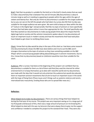 Brief: I feel that my product is suitable for the brief as in the brief it clearly states that we need
to make a documentary that is between five and 10 minutes (My Documentary is about 6
minutes long) as well as it needing to appealing to people within the ages within the ages of
sixteen and twenty-four. Not only do I think my documentary is suitable for this target audience
but as you can see on the left the people who had taken my survey also felt that my idea was
suitable for the target audience we were given. We were told to keep our ideas within the idea
of "Culture in the Digital Age" and personally I feel like my topic of activism or more specifically
activism that had taken place online it more than appropriate for this. The brief specifically said
that they wanted our documentaries to make young people think about the impact that the
digital age had on society and the activism movements spoken about In my documentary all
touch on important issues in modern society and how the movements that have took place
have helped us get closer to rectifying these issues.
Client: I know that my idea would be okay in the eyes of the client as I had done some research
into documentaries/tv shows the BBC have done before and it turns out the BBC aren't
strangers themselves to the topic of activism as they have something available on the BBC
IPlayer which is around young people talking about/taking part in activism movements. Due to
this, I know that my documentary based on clicktivism would be more than suitable for the
client.
Audience: After a survey I had done at the beginning of the project I am confident that my
documentary is suitable for them as a lot of them said that they used the internet for either
entertainment or to keep themselves up to date with news/the world and my documentary
was made with the idea that it would not only entertain the audience but would also educate
them on important activism movements that all aim to touch on important issues in the world
with the hope of fixing them (These issues aren't things such as systemic violence and racism,
internalized toxic masculinity, funding those who aim to spread fake news etc.)
Reflection:
What Helped me to make my documentary? : There are various things that have helped me
during the final year of my course. This project was very important seeing as it is a large part of
my final grade and because of this, there was a large amount of pressure on me knowing this.
What helped me deal with this was my lecturers that were always there to give me the support
and confidence I needed to complete this project to the standard that I have. They were also
 