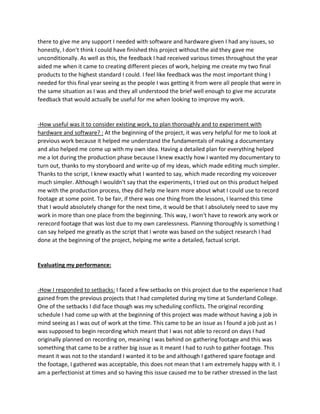 there to give me any support I needed with software and hardware given I had any issues, so
honestly, I don’t think I could have finished this project without the aid they gave me
unconditionally. As well as this, the feedback I had received various times throughout the year
aided me when it came to creating different pieces of work, helping me create my two final
products to the highest standard I could. I feel like feedback was the most important thing I
needed for this final year seeing as the people I was getting it from were all people that were in
the same situation as I was and they all understood the brief well enough to give me accurate
feedback that would actually be useful for me when looking to improve my work.
-How useful was it to consider existing work, to plan thoroughly and to experiment with
hardware and software? : At the beginning of the project, it was very helpful for me to look at
previous work because it helped me understand the fundamentals of making a documentary
and also helped me come up with my own idea. Having a detailed plan for everything helped
me a lot during the production phase because I knew exactly how I wanted my documentary to
turn out, thanks to my storyboard and write-up of my ideas, which made editing much simpler.
Thanks to the script, I knew exactly what I wanted to say, which made recording my voiceover
much simpler. Although I wouldn't say that the experiments, I tried out on this product helped
me with the production process, they did help me learn more about what I could use to record
footage at some point. To be fair, if there was one thing from the lessons, I learned this time
that I would absolutely change for the next time, it would be that I absolutely need to save my
work in more than one place from the beginning. This way, I won't have to rework any work or
rerecord footage that was lost due to my own carelessness. Planning thoroughly is something I
can say helped me greatly as the script that I wrote was based on the subject research I had
done at the beginning of the project, helping me write a detailed, factual script.
Evaluating my performance:
-How I responded to setbacks: I faced a few setbacks on this project due to the experience I had
gained from the previous projects that I had completed during my time at Sunderland College.
One of the setbacks I did face though was my scheduling conflicts. The original recording
schedule I had come up with at the beginning of this project was made without having a job in
mind seeing as I was out of work at the time. This came to be an issue as I found a job just as I
was supposed to begin recording which meant that I was not able to record on days I had
originally planned on recording on, meaning I was behind on gathering footage and this was
something that came to be a rather big issue as it meant I had to rush to gather footage. This
meant it was not to the standard I wanted it to be and although I gathered spare footage and
the footage, I gathered was acceptable, this does not mean that I am extremely happy with it. I
am a perfectionist at times and so having this issue caused me to be rather stressed in the last
 