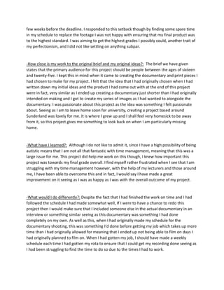 few weeks before the deadline. I responded to this setback though by finding some spare time
in my schedule to replace the footage I was not happy with ensuring that my final product was
to the highest standard. I was aiming to get the highest grades I possibly could, another trait of
my perfectionism, and I did not like settling on anything subpar.
-How close is my work to the original brief and my original ideas?: The brief we have given
states that the primary audience for this project should be people between the ages of sixteen
and twenty-five. I kept this in mind when it came to creating the documentary and print pieces I
had chosen to make for my project. I felt that the idea that I had originally chosen when I had
written down my initial ideas and the product I had come out with at the end of this project
were in fact, very similar as I ended up creating a documentary just shorter than I had originally
intended on making and I got to create my series of images as I had wanted to alongside the
documentary. I was passionate about this project as the idea was something I felt passionate
about. Seeing as I am to leave home soon for university, creating a project based around
Sunderland was lovely for me. It is where I grew up and I shall feel very homesick to be away
from it, so this project gives me something to look back on when I am particularly missing
home.
-What have I learned?: Although I do not like to admit it, since I have a high possibility of being
autistic means that I am not all that fantastic with time management, meaning that this was a
large issue for me. This project did help me work on this though, I knew how important this
project was towards my final grade overall. I find myself rather frustrated when I see that I am
struggling with my time management however, with the help of my lecturers and those around
me, I have been able to overcome this and in fact, I would say I have made a great
improvement on it seeing as I was as happy as I was with the overall outcome of my project.
-What would I do differently?: Despite the fact that I had finished the work on time and I had
followed the schedule I had made somewhat well, If I were to have a chance to redo this
project then I would make sure that I included someone else in the actual documentary in an
interview or something similar seeing as this documentary was something I had done
completely on my own. As well as this, when I had originally made my schedule for the
documentary shooting, this was something I’d done before getting my job which takes up more
time than I had originally allowed for meaning that I ended up not being able to film on days I
had originally planned to film on. When I had gotten my job, I should have made a weekly
schedule each time I had gotten my rota to ensure that I could get my recording done seeing as
I had been struggling to find the time to do so due to the times I had to work.
 