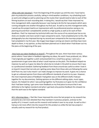 -What skills did I develop?: From the beginning of this project up until the end, I have had to
plan my production process carefully, taking in mind weather conditions, my scheduling (such
as work and college) as well as planning out the routes that I would need to take to each of the
filming locations on each recording date. In doing this, I would say that I have improved my
time management skills, especially because I was having to do this for two projects which were
running alongside one another throughout my final year. As well as my time management skills,
I would say this project lead to an improvement with my professional practise seeing as my
planning ensured that I completed B1 and B2 to a high quality as well as for each of their
deadlines. I feel I’ve improved my technical skills over the course of my second year too as my
shots are steadier and more varied in type compared to work, I had completed prior to this. My
photography has also improved during my second year compared to the Journeys project we
had completed in my first year. My images have begun coming out clearer and they have more
depth to them, in my opinion, as they had been planned out in detail when I had drawn out my
flat plans at the beginning of the year.
-How have you taken feedback on board? : Throughout the year, there have been various
points where I have taken in feedback regarding my ideas, the work I have produced, etc. When
I had originally put together a pitch and presented it to a small focus group, I sent out a
questionnaire to get some idea of what I could improve on the pitch. This feedback helped me
improve my work as it gave me ideas for what else to include in the pitch to ensure that it was
to a professional standard. Gathering feedback from those around was useful as when I took it
on board it meant that not only am I getting some ideas from those who are following the same
brief from me, but it also meant I can make changes to improve my work. It gives me a chance
to get an unbiased opinion from those with different standards of work to my own. However,
the most important piece of feedback I had gotten was on the different drafts I had put
together for my documentary. Getting opinions on the different editing styles, music types,
layouts. Etc helped me when I was putting together my final piece as it gave me the confidence
that I had been lacking. I got some more feedback on my final piece to ensure that it was
definitely to the highest standard and when I got back only positive feedback this showed me
that this work was to the highest standard.
AC1: Informing Ideas – I feel like I have improved this since the last project as my research has
proved to be a lot more detailed than they had been in previous projects, and due to the
quality of it, it meant I could use this research and tranlate it over to my script. As well as this I
had put a lot more effort into the research for this product as unlike the last two projects I
actually used my research for my final product.
 