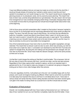 I have had different problems that are not major but made me re-think a lot for the short film. I
would go through phases of knowing how I wanted a certain scene to look like and how I
wanted it to be played out, but I would change my mind. This meant I would have to change the
planning process on my storyboard, script, and my scene-by-scene planning. This meant I lost
track of what I was currently doing beforehand as I got distracted. This also meant I did not have
time management as I was constantly changing certain things. Eventually changing these made
it a lot easier to know what my end goal was but I should have thought harder about what it was
at the beginning.
I did my focus group and pitch presentation after I created my final product, because I wanted to
focus my time on my final project and do most things afterwards that I know would not affect the
project. The issue I had with this was I was ill while filming. I do not think this has affected the
audio but, if possible, I would have liked to have filmed it when I wasn’t ill. As this was not my
fault, but I want to avoid it, I should film all the audio parts early in case I get ill. This is defiantly
a learning curve as I shouldn’t leave certain work to the last minute; I want to use this ‘issue’ to
help me priorities my time and to have better time management.
One of the fundamental issues I have had is that my short film has gotten copyrighted, and age
restricted. This meant that my lecturer could not view my work, which was annoying, as I did not
know what I do to make her view it. I concluded I can download my short film from YouTube and
upload it to Google Drive. By doing this and making sure the permissions are changed, she can
now view my final short film. Once I have made the relevant changes, I will do the same process
so there are no issues.
I do feel like I could change the ending as I feel like it could be better. This is because I did not
film any clips of most of the recovery with food, I just did one video, and the rest were pictures.
Regardless of this it does capture what I wanted to capture, as this is an important topic in
general and for me. If I do need to make any changes or it is optional I am going to change the
ending just so there is more video footage rather than pictures.
In the end, regardless of all this, it all worked out in the end. I am incredibly happy with my final
product, and I could not imagine it looking any different. What I want to come from my short film
is to take away how important this issue is and how it is not talked about much. I have seen in
various shows and series that they mention eating disorders and there have been several types;
I am glad in the media it is being shown as a concert but in real life it should also be raised.
Evaluation of final product
Overall, I am incredibly pleased with how I have made my final product turn out. I did have an
idea of how I wanted it to turn out, but I feel like I completely made this short film better. I have
 